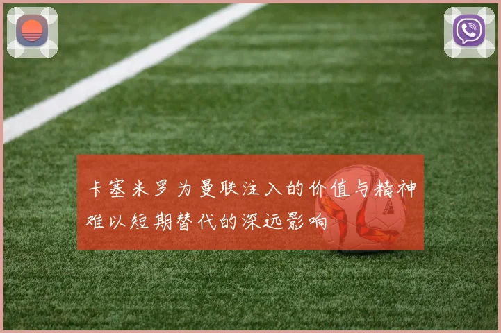 卡塞米罗为曼联注入的价值与精神难以短期替代的深远影响