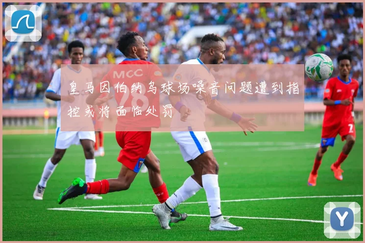 皇马因伯纳乌球场噪音问题遭到指控或将面临处罚