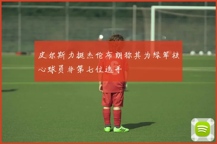 皮尔斯力挺杰伦布朗称其为绿军核心球员非第七位选手