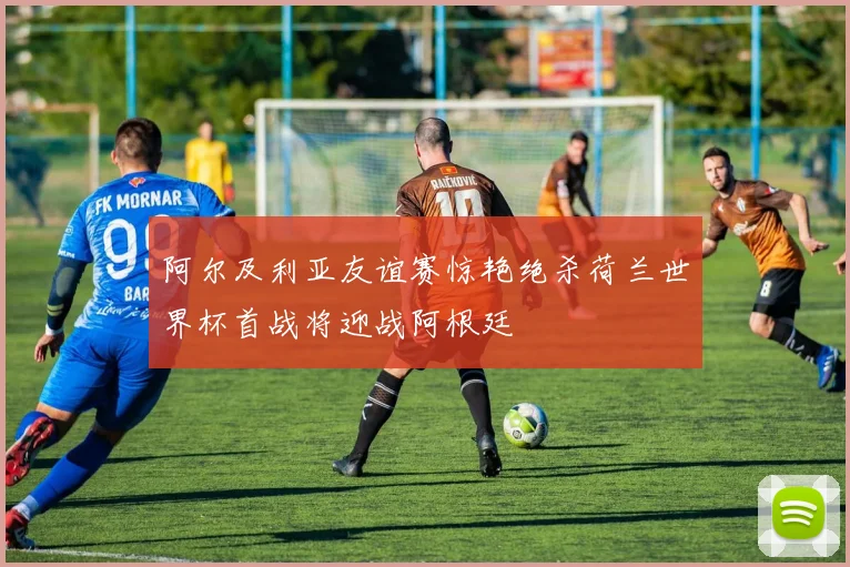 阿尔及利亚友谊赛惊艳绝杀荷兰世界杯首战将迎战阿根廷