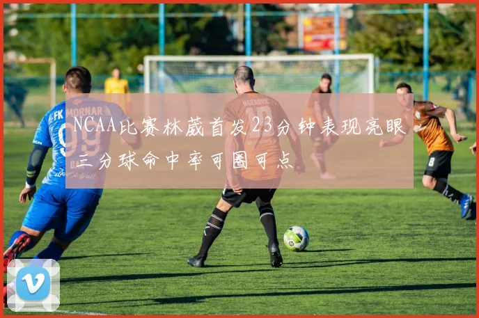 NCAA比赛林葳首发23分钟表现亮眼三分球命中率可圈可点