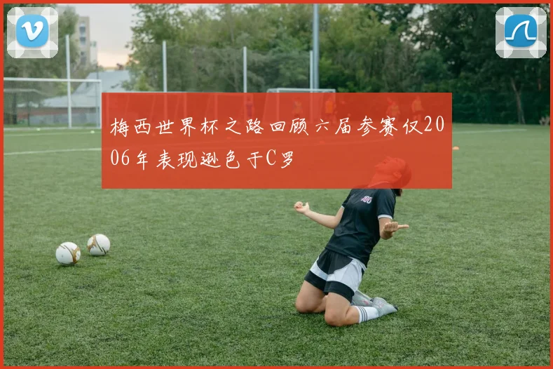 梅西世界杯之路回顾六届参赛仅2006年表现逊色于C罗