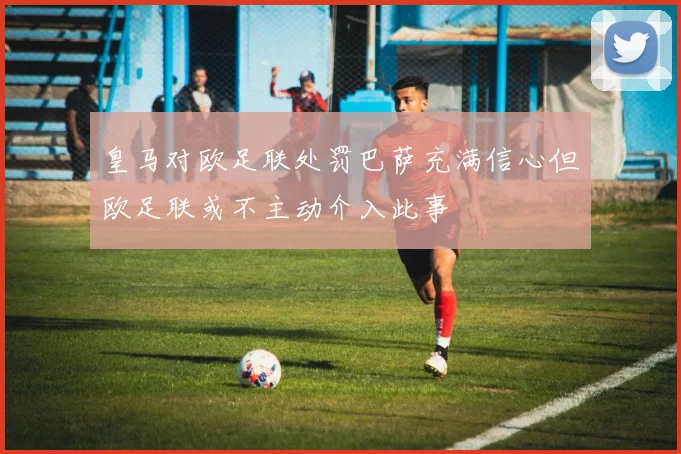 皇马对欧足联处罚巴萨充满信心但欧足联或不主动介入此事