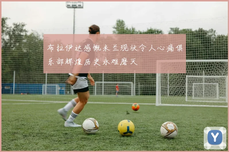 布拉伊达感慨米兰现状令人心痛俱乐部辉煌历史永难磨灭
