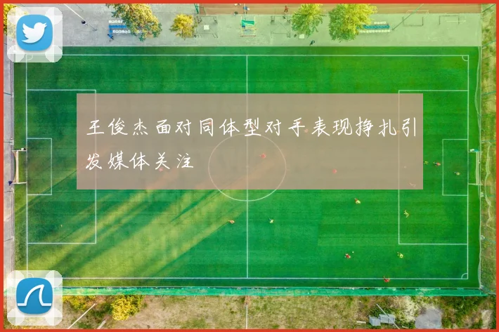 王俊杰面对同体型对手表现挣扎引发媒体关注
