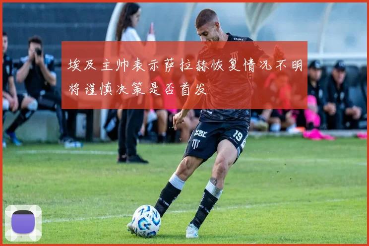埃及主帅表示萨拉赫恢复情况不明将谨慎决策是否首发