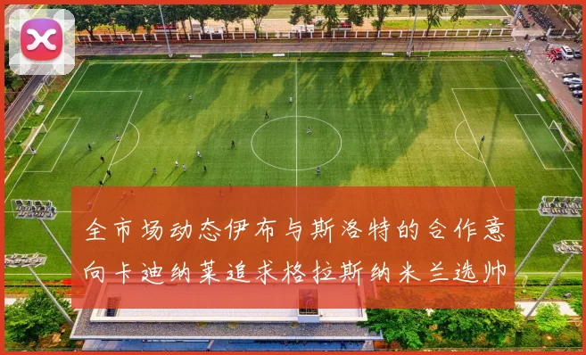 全市场动态伊布与斯洛特的合作意向卡迪纳莱追求格拉斯纳米兰选帅困境加剧