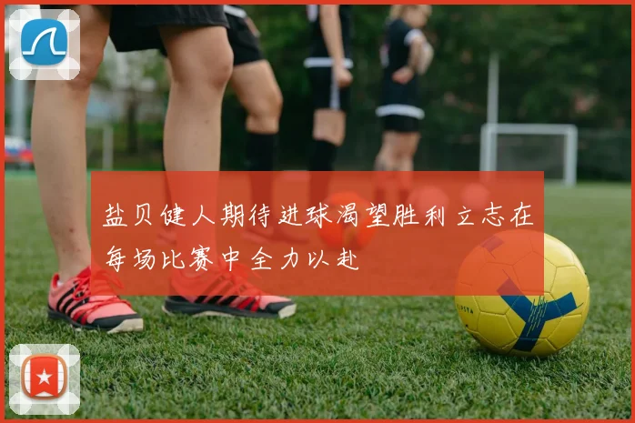 盐贝健人期待进球渴望胜利立志在每场比赛中全力以赴