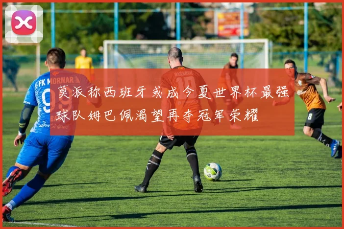 莫派称西班牙或成今夏世界杯最强球队姆巴佩渴望再夺冠军荣耀
