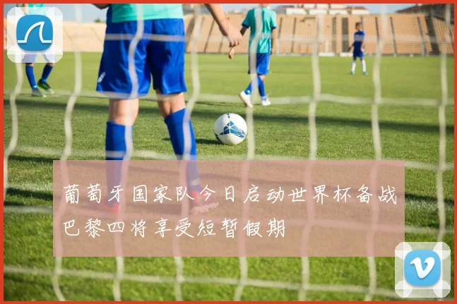 葡萄牙国家队今日启动世界杯备战巴黎四将享受短暂假期