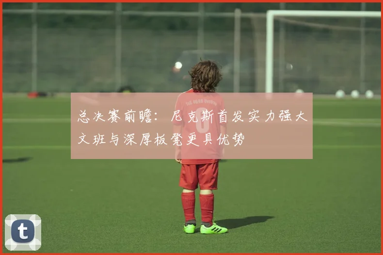 总决赛前瞻：尼克斯首发实力强大文班与深厚板凳更具优势