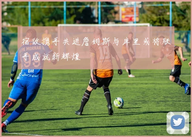 宿敌携手共进詹姆斯与库里或将联手成就新辉煌