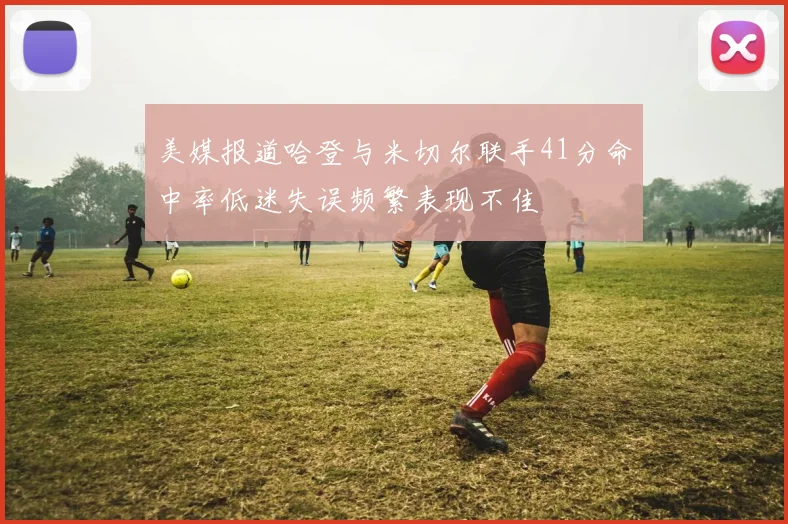 美媒报道哈登与米切尔联手41分命中率低迷失误频繁表现不佳