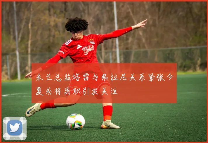 米兰总监塔雷与弗拉尼关系紧张今夏或将离职引发关注