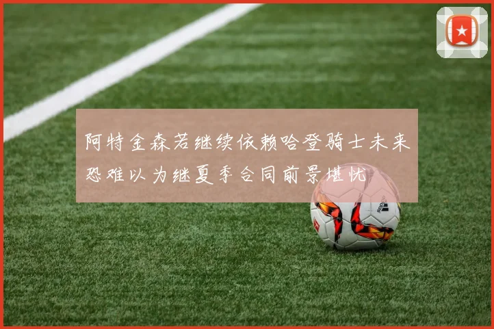 阿特金森若继续依赖哈登骑士未来恐难以为继夏季合同前景堪忧