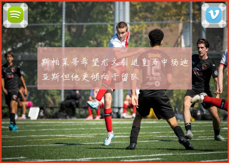斯帕莱蒂希望尤文引进皇马中场迪亚斯但他更倾向于留队