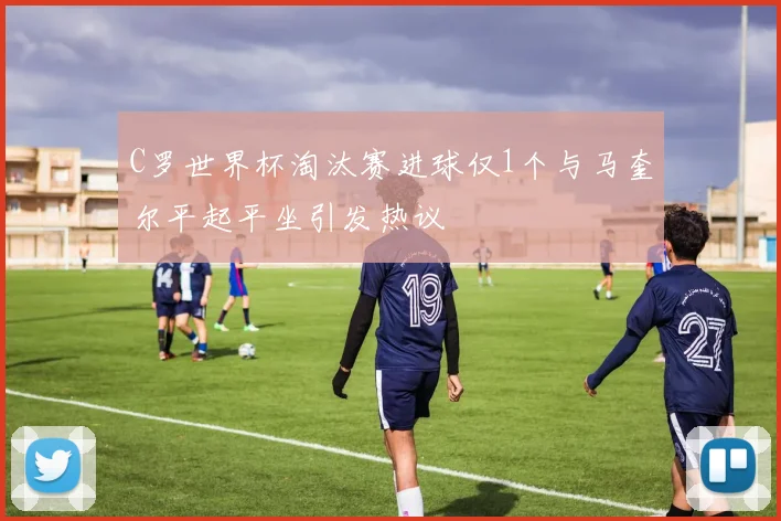 C罗世界杯淘汰赛进球仅1个与马奎尔平起平坐引发热议