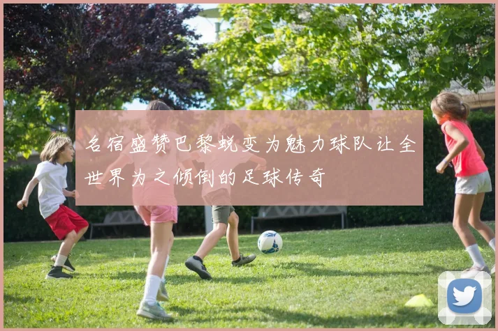 名宿盛赞巴黎蜕变为魅力球队让全世界为之倾倒的足球传奇