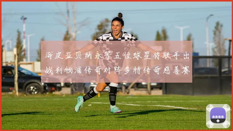海皮亚贝纳永等五位球星将联手出战利物浦传奇对阵多特传奇慈善赛