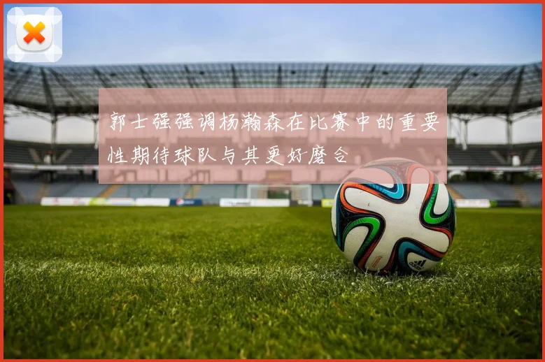 郭士强强调杨瀚森在比赛中的重要性期待球队与其更好磨合