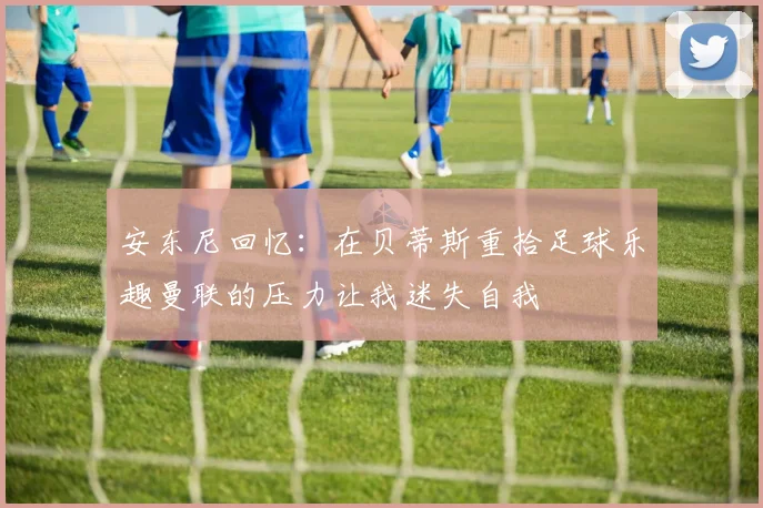 安东尼回忆：在贝蒂斯重拾足球乐趣曼联的压力让我迷失自我