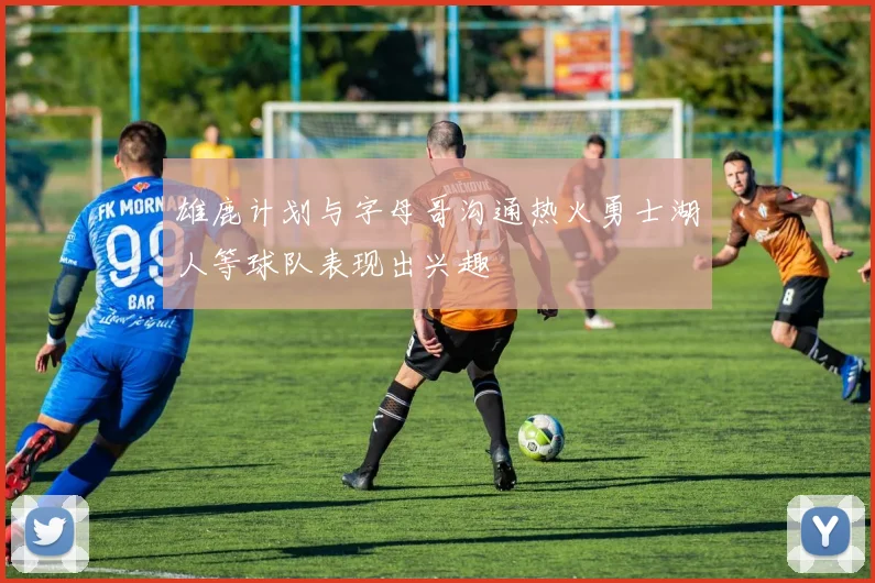 雄鹿计划与字母哥沟通热火勇士湖人等球队表现出兴趣