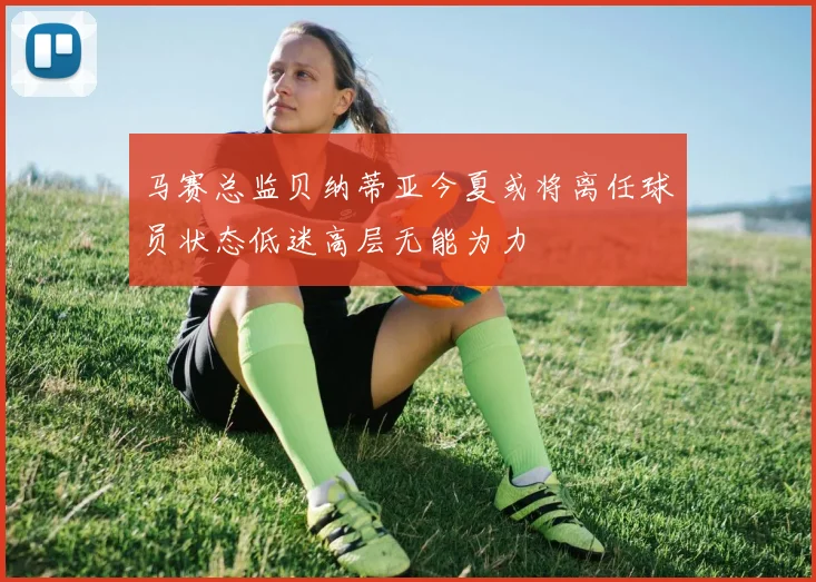 马赛总监贝纳蒂亚今夏或将离任球员状态低迷高层无能为力