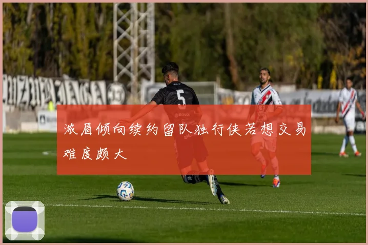 浓眉倾向续约留队独行侠若想交易难度颇大
