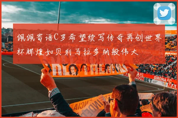 佩佩寄语C罗希望续写传奇再创世界杯辉煌如贝利马拉多纳般伟大