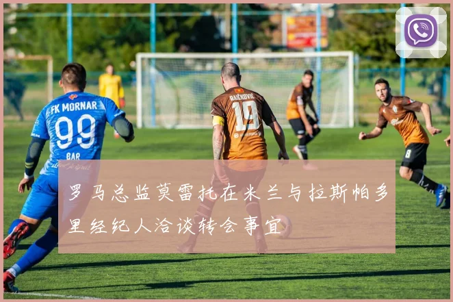 罗马总监莫雷托在米兰与拉斯帕多里经纪人洽谈转会事宜